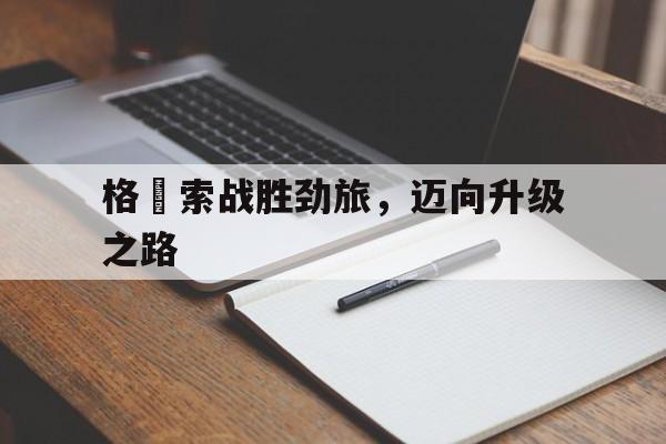 开云体育平台APP-格羅索战胜劲旅，迈向升级之路