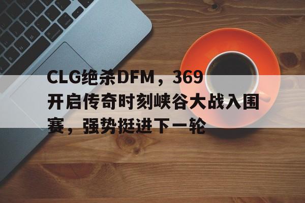CLG绝杀DFM，369开启传奇时刻峡谷大战入围赛，强势挺进下一轮的简单介绍